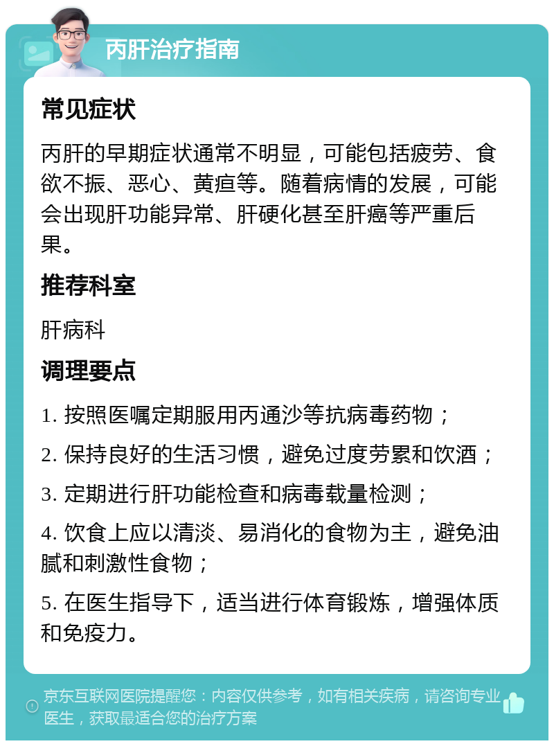 丙肝治疗指南 常见症状 丙肝的早期症状通常不明显，可能包括疲劳、食欲不振、恶心、黄疸等。随着病情的发展，可能会出现肝功能异常、肝硬化甚至肝癌等严重后果。 推荐科室 肝病科 调理要点 1. 按照医嘱定期服用丙通沙等抗病毒药物； 2. 保持良好的生活习惯，避免过度劳累和饮酒； 3. 定期进行肝功能检查和病毒载量检测； 4. 饮食上应以清淡、易消化的食物为主，避免油腻和刺激性食物； 5. 在医生指导下，适当进行体育锻炼，增强体质和免疫力。