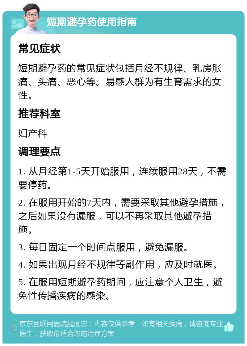 短期避孕药使用指南 常见症状 短期避孕药的常见症状包括月经不规律、乳房胀痛、头痛、恶心等。易感人群为有生育需求的女性。 推荐科室 妇产科 调理要点 1. 从月经第1-5天开始服用，连续服用28天，不需要停药。 2. 在服用开始的7天内，需要采取其他避孕措施，之后如果没有漏服，可以不再采取其他避孕措施。 3. 每日固定一个时间点服用，避免漏服。 4. 如果出现月经不规律等副作用，应及时就医。 5. 在服用短期避孕药期间，应注意个人卫生，避免性传播疾病的感染。