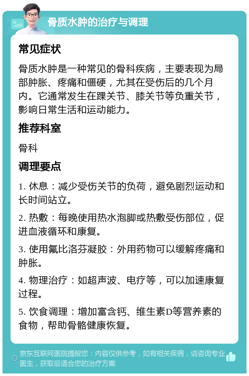 骨质水肿的治疗与调理 常见症状 骨质水肿是一种常见的骨科疾病，主要表现为局部肿胀、疼痛和僵硬，尤其在受伤后的几个月内。它通常发生在踝关节、膝关节等负重关节，影响日常生活和运动能力。 推荐科室 骨科 调理要点 1. 休息：减少受伤关节的负荷，避免剧烈运动和长时间站立。 2. 热敷：每晚使用热水泡脚或热敷受伤部位，促进血液循环和康复。 3. 使用氟比洛芬凝胶：外用药物可以缓解疼痛和肿胀。 4. 物理治疗：如超声波、电疗等，可以加速康复过程。 5. 饮食调理：增加富含钙、维生素D等营养素的食物，帮助骨骼健康恢复。