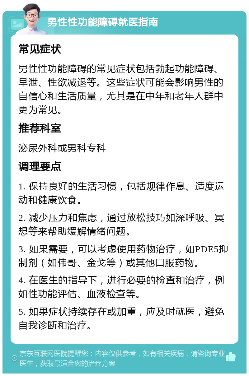 男性性功能障碍就医指南 常见症状 男性性功能障碍的常见症状包括勃起功能障碍、早泄、性欲减退等。这些症状可能会影响男性的自信心和生活质量，尤其是在中年和老年人群中更为常见。 推荐科室 泌尿外科或男科专科 调理要点 1. 保持良好的生活习惯，包括规律作息、适度运动和健康饮食。 2. 减少压力和焦虑，通过放松技巧如深呼吸、冥想等来帮助缓解情绪问题。 3. 如果需要，可以考虑使用药物治疗，如PDE5抑制剂（如伟哥、金戈等）或其他口服药物。 4. 在医生的指导下，进行必要的检查和治疗，例如性功能评估、血液检查等。 5. 如果症状持续存在或加重，应及时就医，避免自我诊断和治疗。