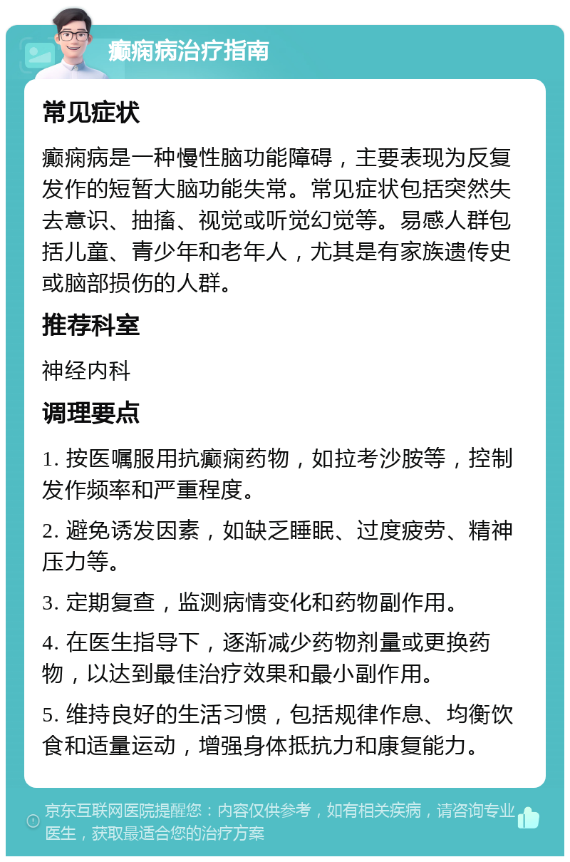 癫痫病治疗指南 常见症状 癫痫病是一种慢性脑功能障碍，主要表现为反复发作的短暂大脑功能失常。常见症状包括突然失去意识、抽搐、视觉或听觉幻觉等。易感人群包括儿童、青少年和老年人，尤其是有家族遗传史或脑部损伤的人群。 推荐科室 神经内科 调理要点 1. 按医嘱服用抗癫痫药物，如拉考沙胺等，控制发作频率和严重程度。 2. 避免诱发因素，如缺乏睡眠、过度疲劳、精神压力等。 3. 定期复查，监测病情变化和药物副作用。 4. 在医生指导下，逐渐减少药物剂量或更换药物，以达到最佳治疗效果和最小副作用。 5. 维持良好的生活习惯，包括规律作息、均衡饮食和适量运动，增强身体抵抗力和康复能力。