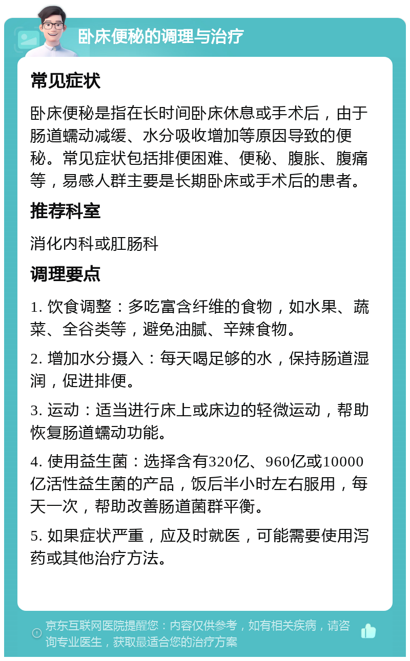 卧床便秘的调理与治疗 常见症状 卧床便秘是指在长时间卧床休息或手术后，由于肠道蠕动减缓、水分吸收增加等原因导致的便秘。常见症状包括排便困难、便秘、腹胀、腹痛等，易感人群主要是长期卧床或手术后的患者。 推荐科室 消化内科或肛肠科 调理要点 1. 饮食调整：多吃富含纤维的食物，如水果、蔬菜、全谷类等，避免油腻、辛辣食物。 2. 增加水分摄入：每天喝足够的水，保持肠道湿润，促进排便。 3. 运动：适当进行床上或床边的轻微运动，帮助恢复肠道蠕动功能。 4. 使用益生菌：选择含有320亿、960亿或10000亿活性益生菌的产品，饭后半小时左右服用，每天一次，帮助改善肠道菌群平衡。 5. 如果症状严重，应及时就医，可能需要使用泻药或其他治疗方法。