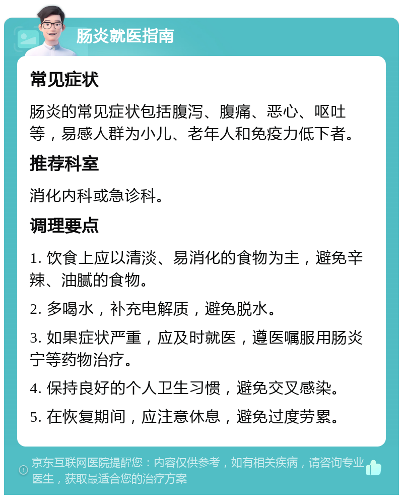 肠炎就医指南 常见症状 肠炎的常见症状包括腹泻、腹痛、恶心、呕吐等，易感人群为小儿、老年人和免疫力低下者。 推荐科室 消化内科或急诊科。 调理要点 1. 饮食上应以清淡、易消化的食物为主，避免辛辣、油腻的食物。 2. 多喝水，补充电解质，避免脱水。 3. 如果症状严重，应及时就医，遵医嘱服用肠炎宁等药物治疗。 4. 保持良好的个人卫生习惯，避免交叉感染。 5. 在恢复期间，应注意休息，避免过度劳累。