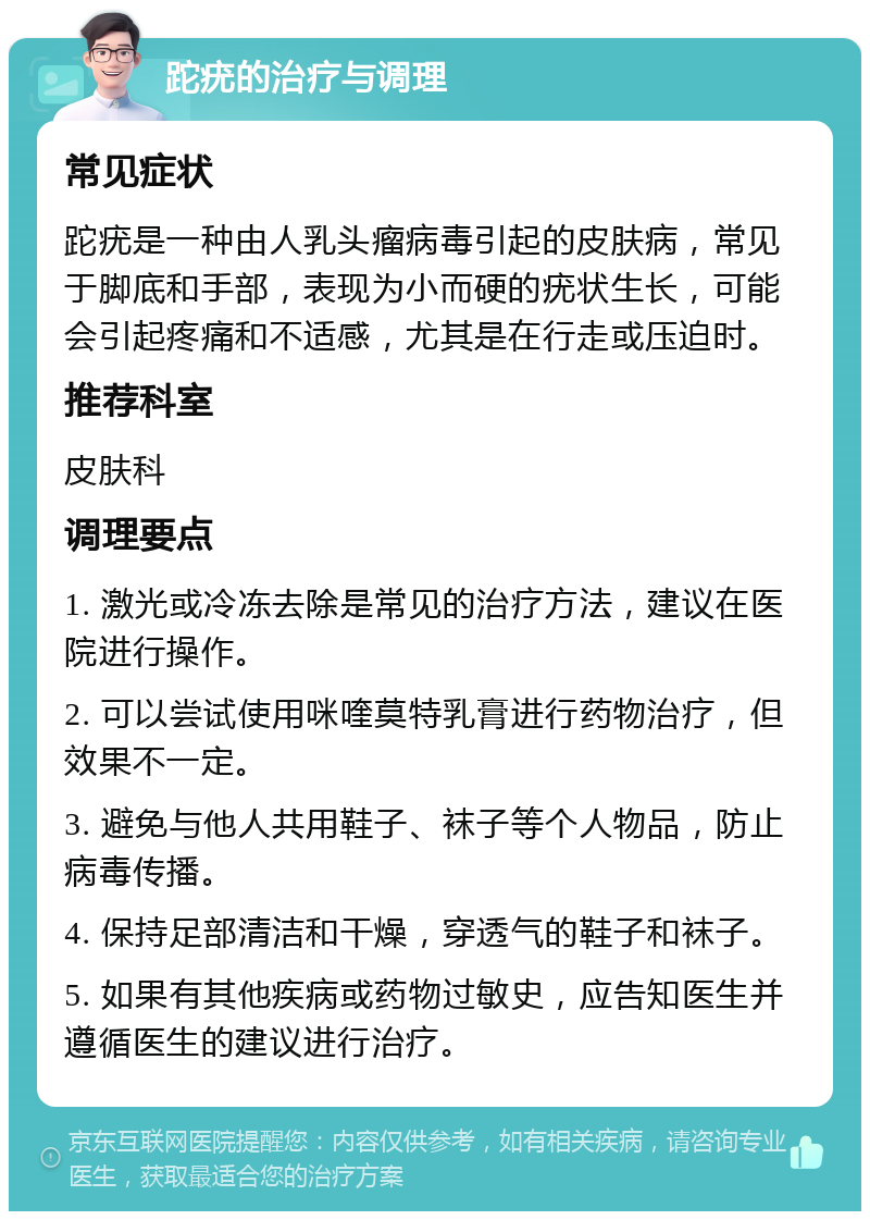 跎疣的治疗与调理 常见症状 跎疣是一种由人乳头瘤病毒引起的皮肤病，常见于脚底和手部，表现为小而硬的疣状生长，可能会引起疼痛和不适感，尤其是在行走或压迫时。 推荐科室 皮肤科 调理要点 1. 激光或冷冻去除是常见的治疗方法，建议在医院进行操作。 2. 可以尝试使用咪喹莫特乳膏进行药物治疗，但效果不一定。 3. 避免与他人共用鞋子、袜子等个人物品，防止病毒传播。 4. 保持足部清洁和干燥，穿透气的鞋子和袜子。 5. 如果有其他疾病或药物过敏史，应告知医生并遵循医生的建议进行治疗。