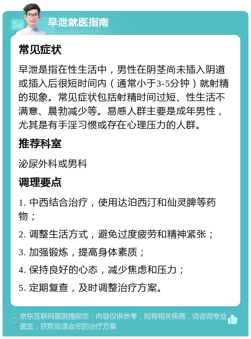 早泄就医指南 常见症状 早泄是指在性生活中，男性在阴茎尚未插入阴道或插入后很短时间内（通常小于3-5分钟）就射精的现象。常见症状包括射精时间过短、性生活不满意、晨勃减少等。易感人群主要是成年男性，尤其是有手淫习惯或存在心理压力的人群。 推荐科室 泌尿外科或男科 调理要点 1. 中西结合治疗，使用达泊西汀和仙灵脾等药物； 2. 调整生活方式，避免过度疲劳和精神紧张； 3. 加强锻炼，提高身体素质； 4. 保持良好的心态，减少焦虑和压力； 5. 定期复查，及时调整治疗方案。