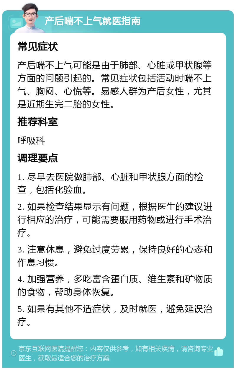 产后喘不上气就医指南 常见症状 产后喘不上气可能是由于肺部、心脏或甲状腺等方面的问题引起的。常见症状包括活动时喘不上气、胸闷、心慌等。易感人群为产后女性，尤其是近期生完二胎的女性。 推荐科室 呼吸科 调理要点 1. 尽早去医院做肺部、心脏和甲状腺方面的检查，包括化验血。 2. 如果检查结果显示有问题，根据医生的建议进行相应的治疗，可能需要服用药物或进行手术治疗。 3. 注意休息，避免过度劳累，保持良好的心态和作息习惯。 4. 加强营养，多吃富含蛋白质、维生素和矿物质的食物，帮助身体恢复。 5. 如果有其他不适症状，及时就医，避免延误治疗。