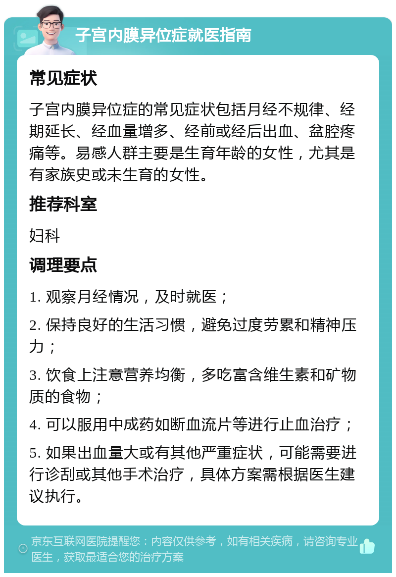 子宫内膜异位症就医指南 常见症状 子宫内膜异位症的常见症状包括月经不规律、经期延长、经血量增多、经前或经后出血、盆腔疼痛等。易感人群主要是生育年龄的女性，尤其是有家族史或未生育的女性。 推荐科室 妇科 调理要点 1. 观察月经情况，及时就医； 2. 保持良好的生活习惯，避免过度劳累和精神压力； 3. 饮食上注意营养均衡，多吃富含维生素和矿物质的食物； 4. 可以服用中成药如断血流片等进行止血治疗； 5. 如果出血量大或有其他严重症状，可能需要进行诊刮或其他手术治疗，具体方案需根据医生建议执行。