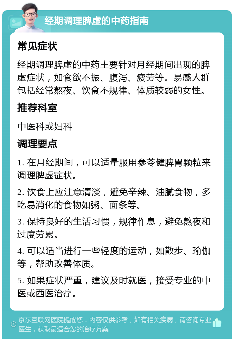 经期调理脾虚的中药指南 常见症状 经期调理脾虚的中药主要针对月经期间出现的脾虚症状，如食欲不振、腹泻、疲劳等。易感人群包括经常熬夜、饮食不规律、体质较弱的女性。 推荐科室 中医科或妇科 调理要点 1. 在月经期间，可以适量服用参苓健脾胃颗粒来调理脾虚症状。 2. 饮食上应注意清淡，避免辛辣、油腻食物，多吃易消化的食物如粥、面条等。 3. 保持良好的生活习惯，规律作息，避免熬夜和过度劳累。 4. 可以适当进行一些轻度的运动，如散步、瑜伽等，帮助改善体质。 5. 如果症状严重，建议及时就医，接受专业的中医或西医治疗。