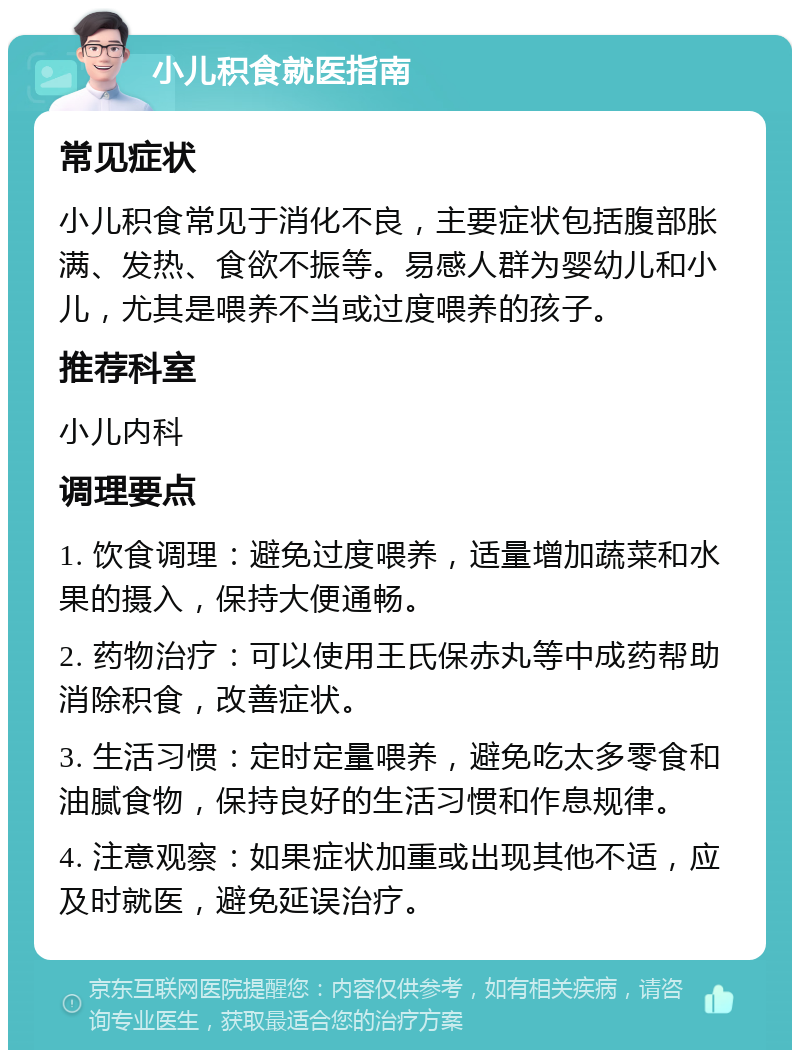 小儿积食就医指南 常见症状 小儿积食常见于消化不良，主要症状包括腹部胀满、发热、食欲不振等。易感人群为婴幼儿和小儿，尤其是喂养不当或过度喂养的孩子。 推荐科室 小儿内科 调理要点 1. 饮食调理：避免过度喂养，适量增加蔬菜和水果的摄入，保持大便通畅。 2. 药物治疗：可以使用王氏保赤丸等中成药帮助消除积食，改善症状。 3. 生活习惯：定时定量喂养，避免吃太多零食和油腻食物，保持良好的生活习惯和作息规律。 4. 注意观察：如果症状加重或出现其他不适，应及时就医，避免延误治疗。