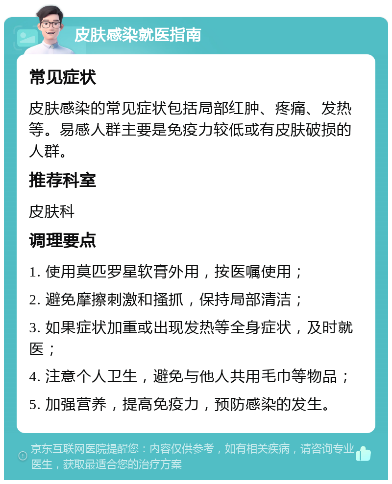 皮肤感染就医指南 常见症状 皮肤感染的常见症状包括局部红肿、疼痛、发热等。易感人群主要是免疫力较低或有皮肤破损的人群。 推荐科室 皮肤科 调理要点 1. 使用莫匹罗星软膏外用，按医嘱使用； 2. 避免摩擦刺激和搔抓，保持局部清洁； 3. 如果症状加重或出现发热等全身症状，及时就医； 4. 注意个人卫生，避免与他人共用毛巾等物品； 5. 加强营养，提高免疫力，预防感染的发生。