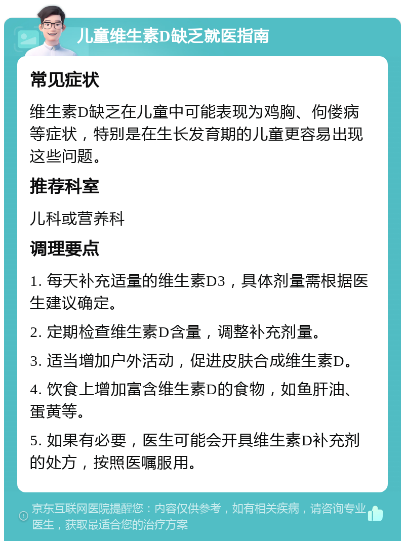 儿童维生素D缺乏就医指南 常见症状 维生素D缺乏在儿童中可能表现为鸡胸、佝偻病等症状，特别是在生长发育期的儿童更容易出现这些问题。 推荐科室 儿科或营养科 调理要点 1. 每天补充适量的维生素D3，具体剂量需根据医生建议确定。 2. 定期检查维生素D含量，调整补充剂量。 3. 适当增加户外活动，促进皮肤合成维生素D。 4. 饮食上增加富含维生素D的食物，如鱼肝油、蛋黄等。 5. 如果有必要，医生可能会开具维生素D补充剂的处方，按照医嘱服用。