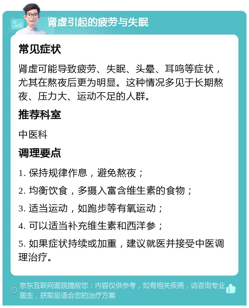 肾虚引起的疲劳与失眠 常见症状 肾虚可能导致疲劳、失眠、头晕、耳鸣等症状，尤其在熬夜后更为明显。这种情况多见于长期熬夜、压力大、运动不足的人群。 推荐科室 中医科 调理要点 1. 保持规律作息，避免熬夜； 2. 均衡饮食，多摄入富含维生素的食物； 3. 适当运动，如跑步等有氧运动； 4. 可以适当补充维生素和西洋参； 5. 如果症状持续或加重，建议就医并接受中医调理治疗。