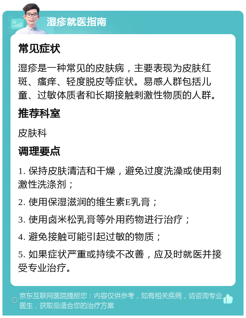 湿疹就医指南 常见症状 湿疹是一种常见的皮肤病，主要表现为皮肤红斑、瘙痒、轻度脱皮等症状。易感人群包括儿童、过敏体质者和长期接触刺激性物质的人群。 推荐科室 皮肤科 调理要点 1. 保持皮肤清洁和干燥，避免过度洗澡或使用刺激性洗涤剂； 2. 使用保湿滋润的维生素E乳膏； 3. 使用卤米松乳膏等外用药物进行治疗； 4. 避免接触可能引起过敏的物质； 5. 如果症状严重或持续不改善，应及时就医并接受专业治疗。