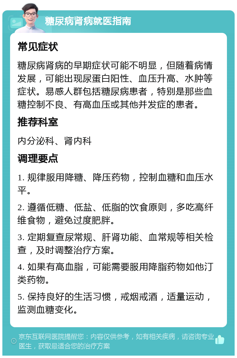 糖尿病肾病就医指南 常见症状 糖尿病肾病的早期症状可能不明显，但随着病情发展，可能出现尿蛋白阳性、血压升高、水肿等症状。易感人群包括糖尿病患者，特别是那些血糖控制不良、有高血压或其他并发症的患者。 推荐科室 内分泌科、肾内科 调理要点 1. 规律服用降糖、降压药物，控制血糖和血压水平。 2. 遵循低糖、低盐、低脂的饮食原则，多吃高纤维食物，避免过度肥胖。 3. 定期复查尿常规、肝肾功能、血常规等相关检查，及时调整治疗方案。 4. 如果有高血脂，可能需要服用降脂药物如他汀类药物。 5. 保持良好的生活习惯，戒烟戒酒，适量运动，监测血糖变化。