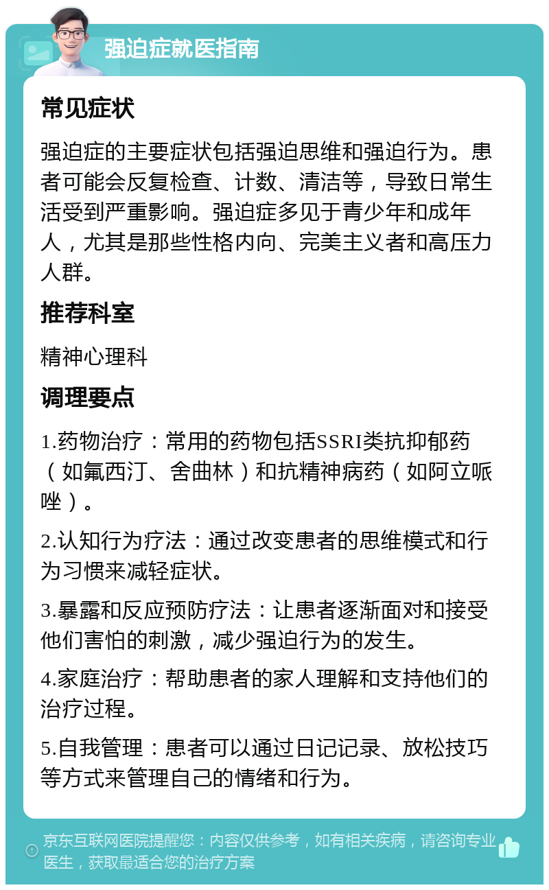 强迫症就医指南 常见症状 强迫症的主要症状包括强迫思维和强迫行为。患者可能会反复检查、计数、清洁等，导致日常生活受到严重影响。强迫症多见于青少年和成年人，尤其是那些性格内向、完美主义者和高压力人群。 推荐科室 精神心理科 调理要点 1.药物治疗：常用的药物包括SSRI类抗抑郁药（如氟西汀、舍曲林）和抗精神病药（如阿立哌唑）。 2.认知行为疗法：通过改变患者的思维模式和行为习惯来减轻症状。 3.暴露和反应预防疗法：让患者逐渐面对和接受他们害怕的刺激，减少强迫行为的发生。 4.家庭治疗：帮助患者的家人理解和支持他们的治疗过程。 5.自我管理：患者可以通过日记记录、放松技巧等方式来管理自己的情绪和行为。