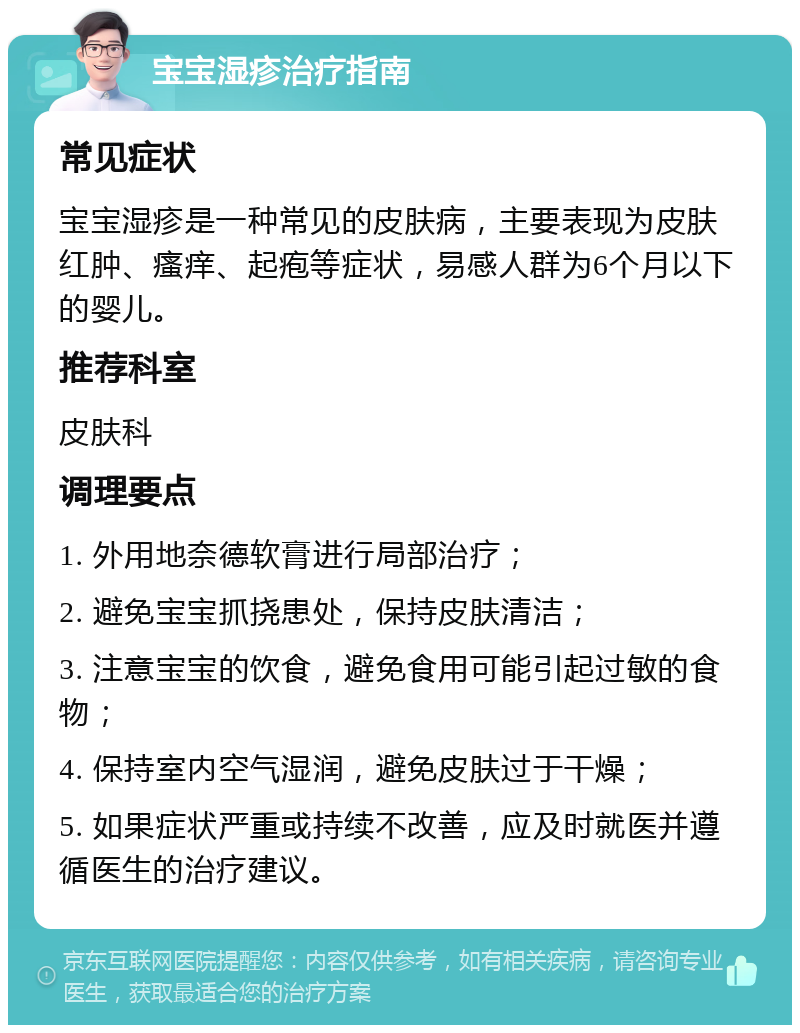 宝宝湿疹治疗指南 常见症状 宝宝湿疹是一种常见的皮肤病，主要表现为皮肤红肿、瘙痒、起疱等症状，易感人群为6个月以下的婴儿。 推荐科室 皮肤科 调理要点 1. 外用地奈德软膏进行局部治疗； 2. 避免宝宝抓挠患处，保持皮肤清洁； 3. 注意宝宝的饮食，避免食用可能引起过敏的食物； 4. 保持室内空气湿润，避免皮肤过于干燥； 5. 如果症状严重或持续不改善，应及时就医并遵循医生的治疗建议。