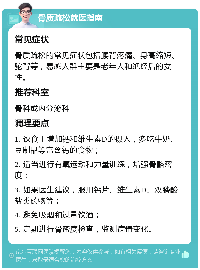 骨质疏松就医指南 常见症状 骨质疏松的常见症状包括腰背疼痛、身高缩短、驼背等，易感人群主要是老年人和绝经后的女性。 推荐科室 骨科或内分泌科 调理要点 1. 饮食上增加钙和维生素D的摄入，多吃牛奶、豆制品等富含钙的食物； 2. 适当进行有氧运动和力量训练，增强骨骼密度； 3. 如果医生建议，服用钙片、维生素D、双膦酸盐类药物等； 4. 避免吸烟和过量饮酒； 5. 定期进行骨密度检查，监测病情变化。