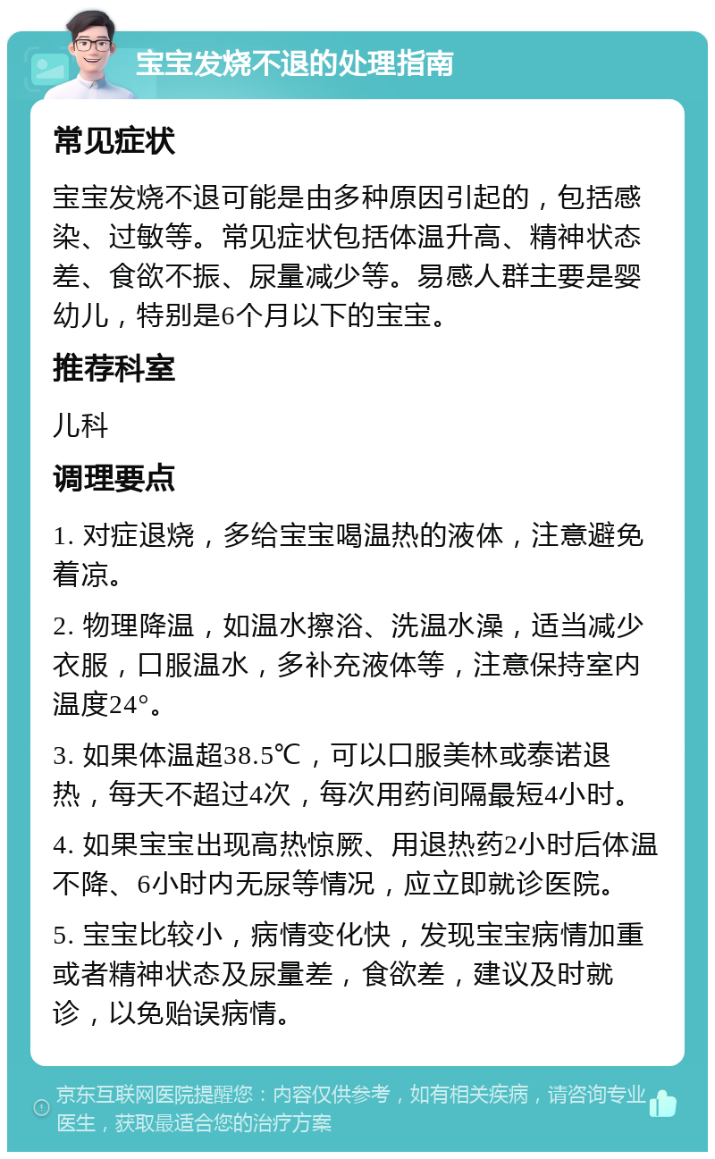 宝宝发烧不退的处理指南 常见症状 宝宝发烧不退可能是由多种原因引起的，包括感染、过敏等。常见症状包括体温升高、精神状态差、食欲不振、尿量减少等。易感人群主要是婴幼儿，特别是6个月以下的宝宝。 推荐科室 儿科 调理要点 1. 对症退烧，多给宝宝喝温热的液体，注意避免着凉。 2. 物理降温，如温水擦浴、洗温水澡，适当减少衣服，口服温水，多补充液体等，注意保持室内温度24°。 3. 如果体温超38.5℃，可以口服美林或泰诺退热，每天不超过4次，每次用药间隔最短4小时。 4. 如果宝宝出现高热惊厥、用退热药2小时后体温不降、6小时内无尿等情况，应立即就诊医院。 5. 宝宝比较小，病情变化快，发现宝宝病情加重或者精神状态及尿量差，食欲差，建议及时就诊，以免贻误病情。