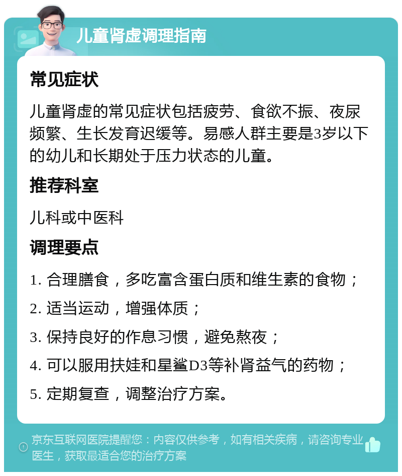 儿童肾虚调理指南 常见症状 儿童肾虚的常见症状包括疲劳、食欲不振、夜尿频繁、生长发育迟缓等。易感人群主要是3岁以下的幼儿和长期处于压力状态的儿童。 推荐科室 儿科或中医科 调理要点 1. 合理膳食，多吃富含蛋白质和维生素的食物； 2. 适当运动，增强体质； 3. 保持良好的作息习惯，避免熬夜； 4. 可以服用扶娃和星鲨D3等补肾益气的药物； 5. 定期复查，调整治疗方案。