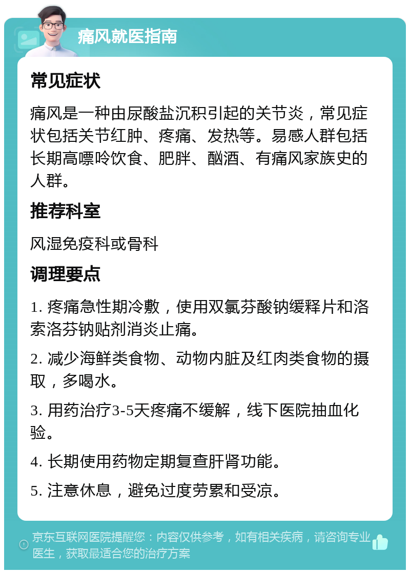 痛风就医指南 常见症状 痛风是一种由尿酸盐沉积引起的关节炎，常见症状包括关节红肿、疼痛、发热等。易感人群包括长期高嘌呤饮食、肥胖、酗酒、有痛风家族史的人群。 推荐科室 风湿免疫科或骨科 调理要点 1. 疼痛急性期冷敷，使用双氯芬酸钠缓释片和洛索洛芬钠贴剂消炎止痛。 2. 减少海鲜类食物、动物内脏及红肉类食物的摄取，多喝水。 3. 用药治疗3-5天疼痛不缓解，线下医院抽血化验。 4. 长期使用药物定期复查肝肾功能。 5. 注意休息，避免过度劳累和受凉。