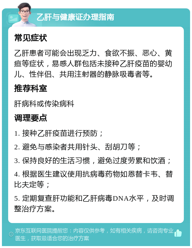 乙肝与健康证办理指南 常见症状 乙肝患者可能会出现乏力、食欲不振、恶心、黄疸等症状，易感人群包括未接种乙肝疫苗的婴幼儿、性伴侣、共用注射器的静脉吸毒者等。 推荐科室 肝病科或传染病科 调理要点 1. 接种乙肝疫苗进行预防； 2. 避免与感染者共用针头、刮胡刀等； 3. 保持良好的生活习惯，避免过度劳累和饮酒； 4. 根据医生建议使用抗病毒药物如恩替卡韦、替比夫定等； 5. 定期复查肝功能和乙肝病毒DNA水平，及时调整治疗方案。