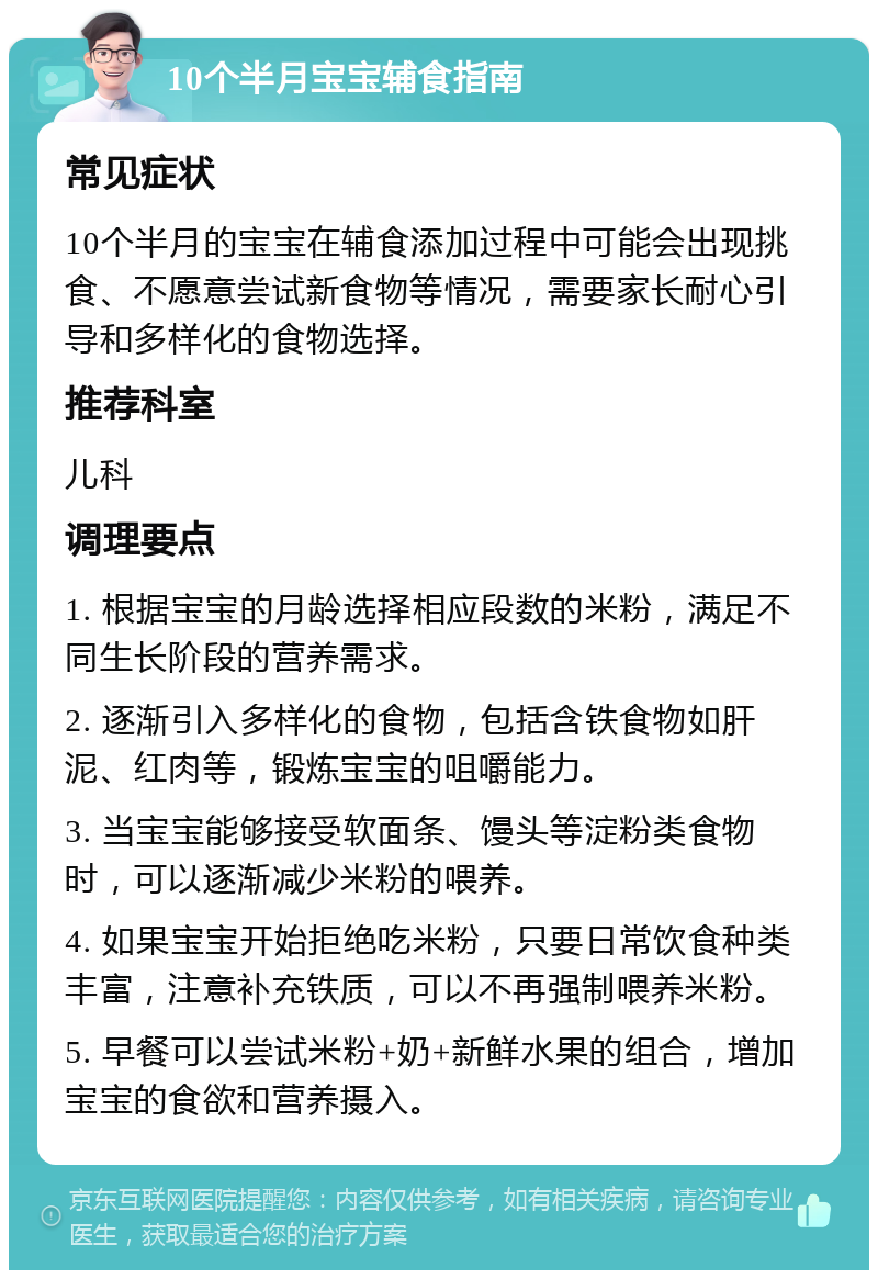 10个半月宝宝辅食指南 常见症状 10个半月的宝宝在辅食添加过程中可能会出现挑食、不愿意尝试新食物等情况，需要家长耐心引导和多样化的食物选择。 推荐科室 儿科 调理要点 1. 根据宝宝的月龄选择相应段数的米粉，满足不同生长阶段的营养需求。 2. 逐渐引入多样化的食物，包括含铁食物如肝泥、红肉等，锻炼宝宝的咀嚼能力。 3. 当宝宝能够接受软面条、馒头等淀粉类食物时，可以逐渐减少米粉的喂养。 4. 如果宝宝开始拒绝吃米粉，只要日常饮食种类丰富，注意补充铁质，可以不再强制喂养米粉。 5. 早餐可以尝试米粉+奶+新鲜水果的组合，增加宝宝的食欲和营养摄入。