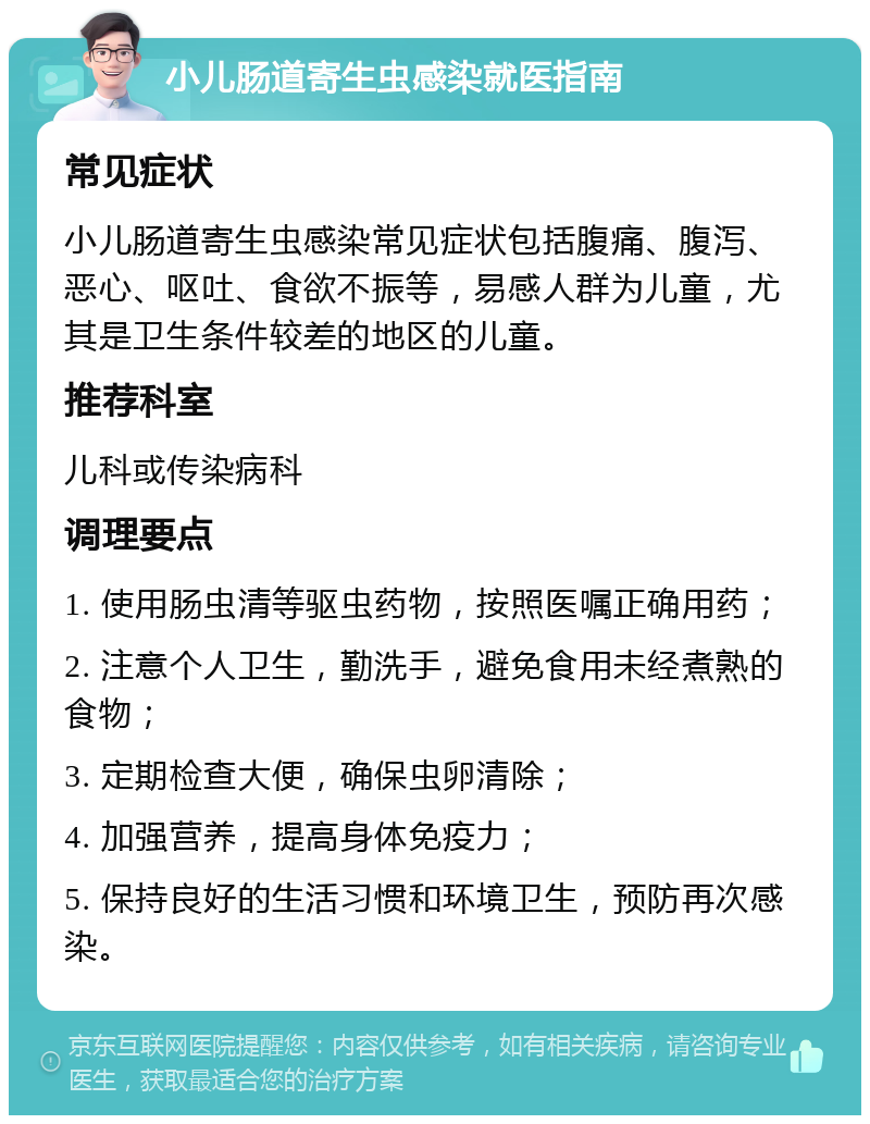 小儿肠道寄生虫感染就医指南 常见症状 小儿肠道寄生虫感染常见症状包括腹痛、腹泻、恶心、呕吐、食欲不振等，易感人群为儿童，尤其是卫生条件较差的地区的儿童。 推荐科室 儿科或传染病科 调理要点 1. 使用肠虫清等驱虫药物，按照医嘱正确用药； 2. 注意个人卫生，勤洗手，避免食用未经煮熟的食物； 3. 定期检查大便，确保虫卵清除； 4. 加强营养，提高身体免疫力； 5. 保持良好的生活习惯和环境卫生，预防再次感染。