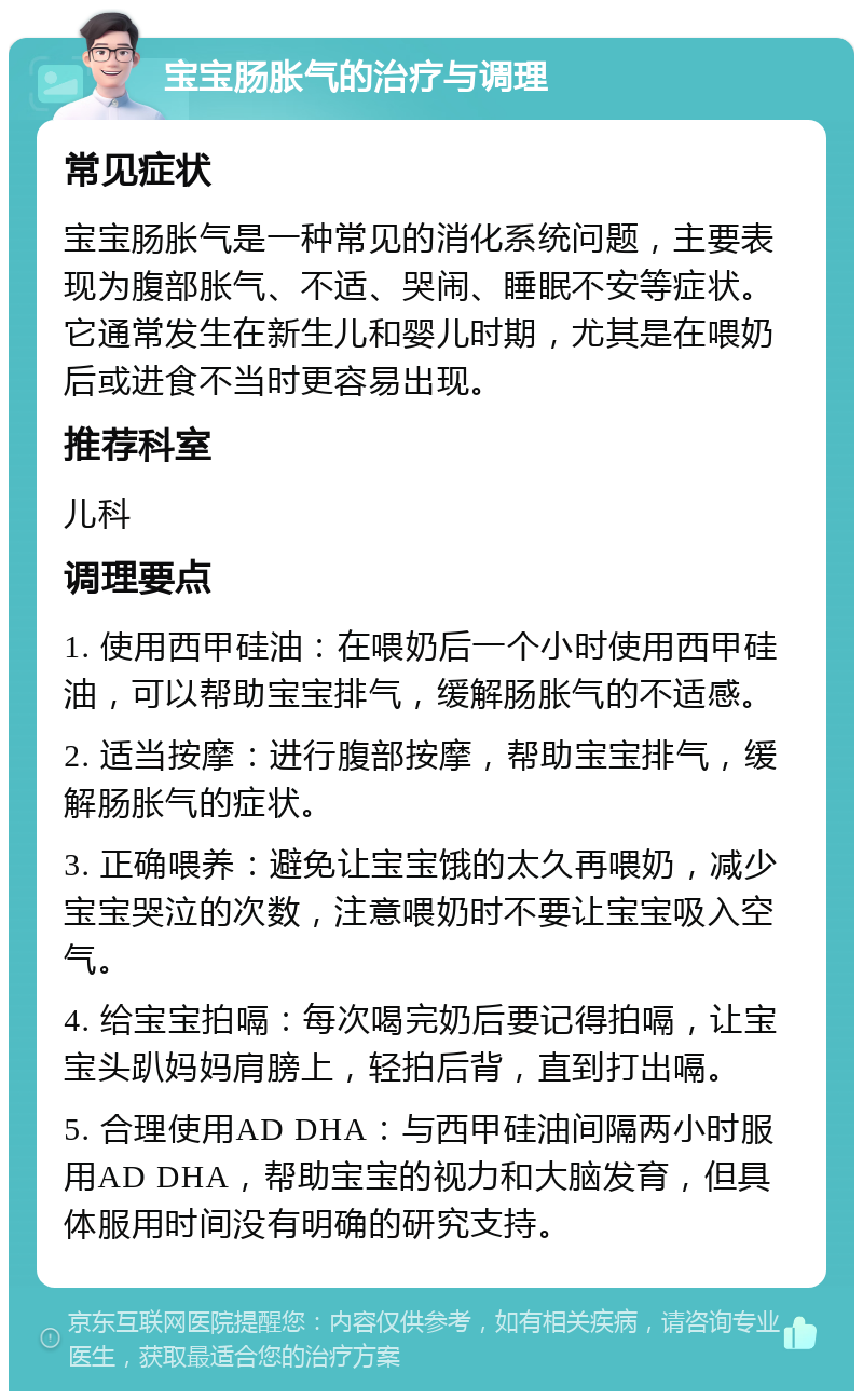 宝宝肠胀气的治疗与调理 常见症状 宝宝肠胀气是一种常见的消化系统问题，主要表现为腹部胀气、不适、哭闹、睡眠不安等症状。它通常发生在新生儿和婴儿时期，尤其是在喂奶后或进食不当时更容易出现。 推荐科室 儿科 调理要点 1. 使用西甲硅油：在喂奶后一个小时使用西甲硅油，可以帮助宝宝排气，缓解肠胀气的不适感。 2. 适当按摩：进行腹部按摩，帮助宝宝排气，缓解肠胀气的症状。 3. 正确喂养：避免让宝宝饿的太久再喂奶，减少宝宝哭泣的次数，注意喂奶时不要让宝宝吸入空气。 4. 给宝宝拍嗝：每次喝完奶后要记得拍嗝，让宝宝头趴妈妈肩膀上，轻拍后背，直到打出嗝。 5. 合理使用AD DHA：与西甲硅油间隔两小时服用AD DHA，帮助宝宝的视力和大脑发育，但具体服用时间没有明确的研究支持。