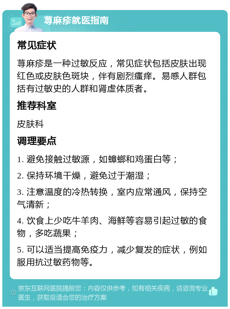 荨麻疹就医指南 常见症状 荨麻疹是一种过敏反应，常见症状包括皮肤出现红色或皮肤色斑块，伴有剧烈瘙痒。易感人群包括有过敏史的人群和肾虚体质者。 推荐科室 皮肤科 调理要点 1. 避免接触过敏源，如蟑螂和鸡蛋白等； 2. 保持环境干燥，避免过于潮湿； 3. 注意温度的冷热转换，室内应常通风，保持空气清新； 4. 饮食上少吃牛羊肉、海鲜等容易引起过敏的食物，多吃蔬果； 5. 可以适当提高免疫力，减少复发的症状，例如服用抗过敏药物等。