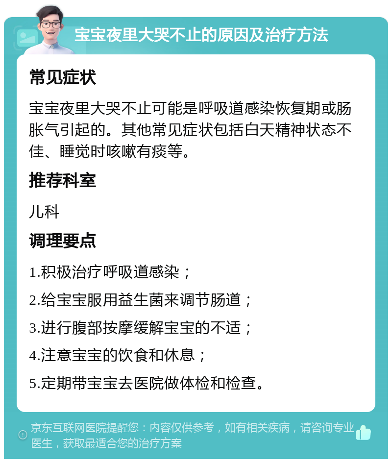 宝宝夜里大哭不止的原因及治疗方法 常见症状 宝宝夜里大哭不止可能是呼吸道感染恢复期或肠胀气引起的。其他常见症状包括白天精神状态不佳、睡觉时咳嗽有痰等。 推荐科室 儿科 调理要点 1.积极治疗呼吸道感染； 2.给宝宝服用益生菌来调节肠道； 3.进行腹部按摩缓解宝宝的不适； 4.注意宝宝的饮食和休息； 5.定期带宝宝去医院做体检和检查。