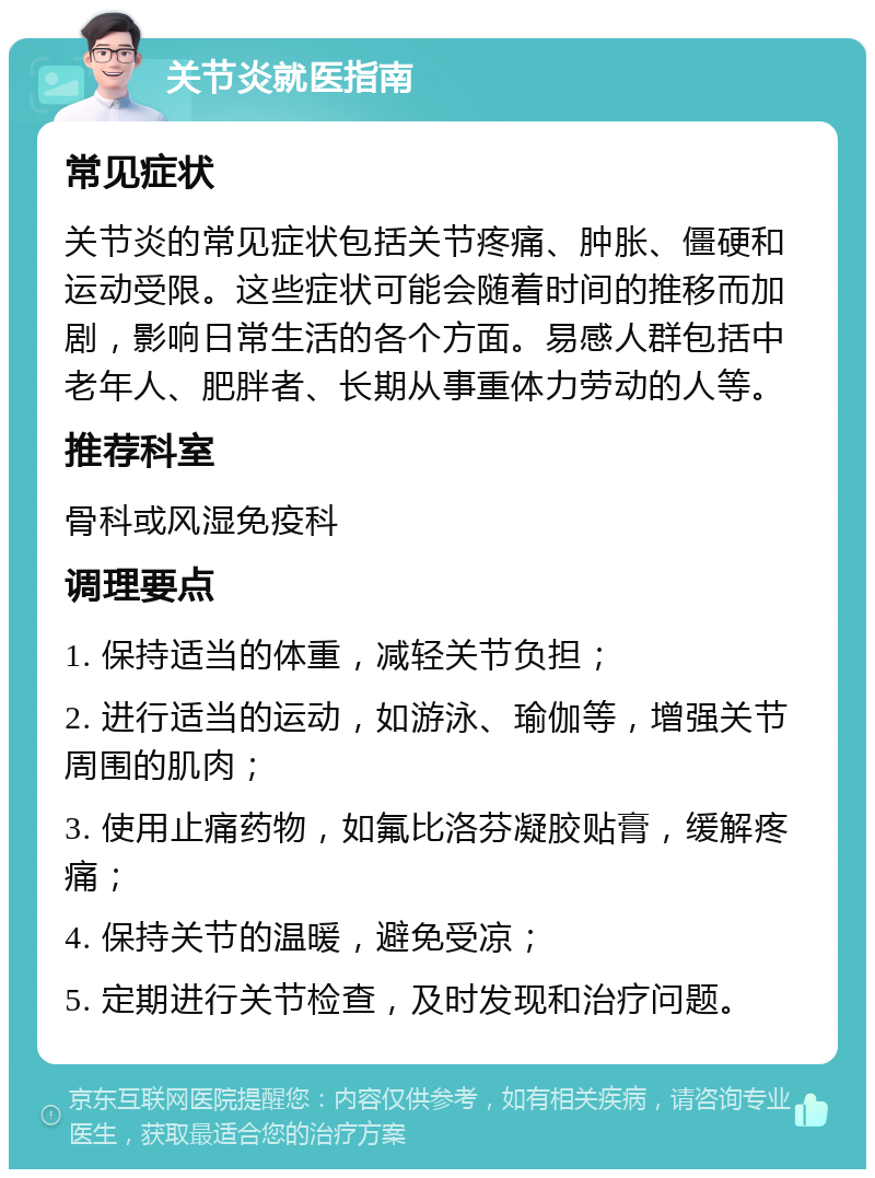 关节炎就医指南 常见症状 关节炎的常见症状包括关节疼痛、肿胀、僵硬和运动受限。这些症状可能会随着时间的推移而加剧，影响日常生活的各个方面。易感人群包括中老年人、肥胖者、长期从事重体力劳动的人等。 推荐科室 骨科或风湿免疫科 调理要点 1. 保持适当的体重，减轻关节负担； 2. 进行适当的运动，如游泳、瑜伽等，增强关节周围的肌肉； 3. 使用止痛药物，如氟比洛芬凝胶贴膏，缓解疼痛； 4. 保持关节的温暖，避免受凉； 5. 定期进行关节检查，及时发现和治疗问题。