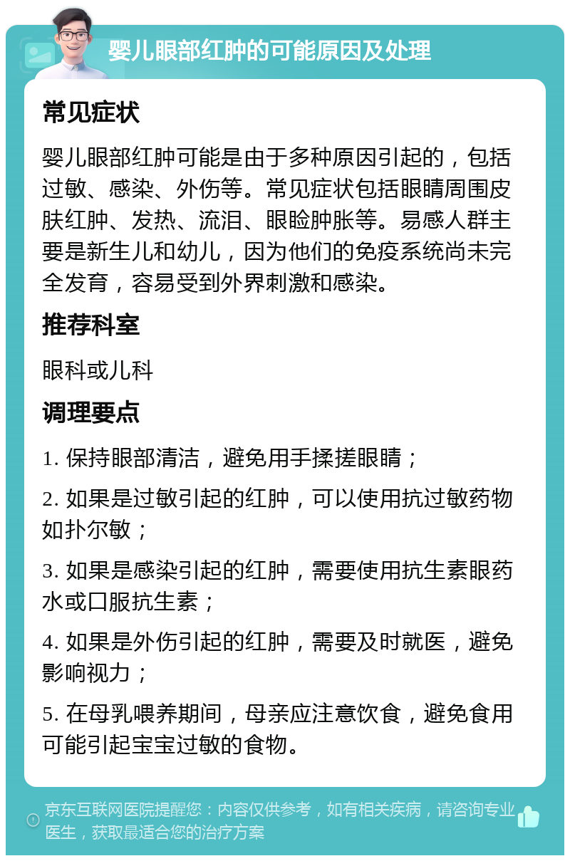 婴儿眼部红肿的可能原因及处理 常见症状 婴儿眼部红肿可能是由于多种原因引起的，包括过敏、感染、外伤等。常见症状包括眼睛周围皮肤红肿、发热、流泪、眼睑肿胀等。易感人群主要是新生儿和幼儿，因为他们的免疫系统尚未完全发育，容易受到外界刺激和感染。 推荐科室 眼科或儿科 调理要点 1. 保持眼部清洁，避免用手揉搓眼睛； 2. 如果是过敏引起的红肿，可以使用抗过敏药物如扑尔敏； 3. 如果是感染引起的红肿，需要使用抗生素眼药水或口服抗生素； 4. 如果是外伤引起的红肿，需要及时就医，避免影响视力； 5. 在母乳喂养期间，母亲应注意饮食，避免食用可能引起宝宝过敏的食物。