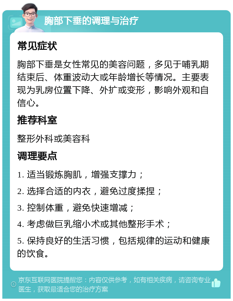 胸部下垂的调理与治疗 常见症状 胸部下垂是女性常见的美容问题，多见于哺乳期结束后、体重波动大或年龄增长等情况。主要表现为乳房位置下降、外扩或变形，影响外观和自信心。 推荐科室 整形外科或美容科 调理要点 1. 适当锻炼胸肌，增强支撑力； 2. 选择合适的内衣，避免过度揉捏； 3. 控制体重，避免快速增减； 4. 考虑做巨乳缩小术或其他整形手术； 5. 保持良好的生活习惯，包括规律的运动和健康的饮食。