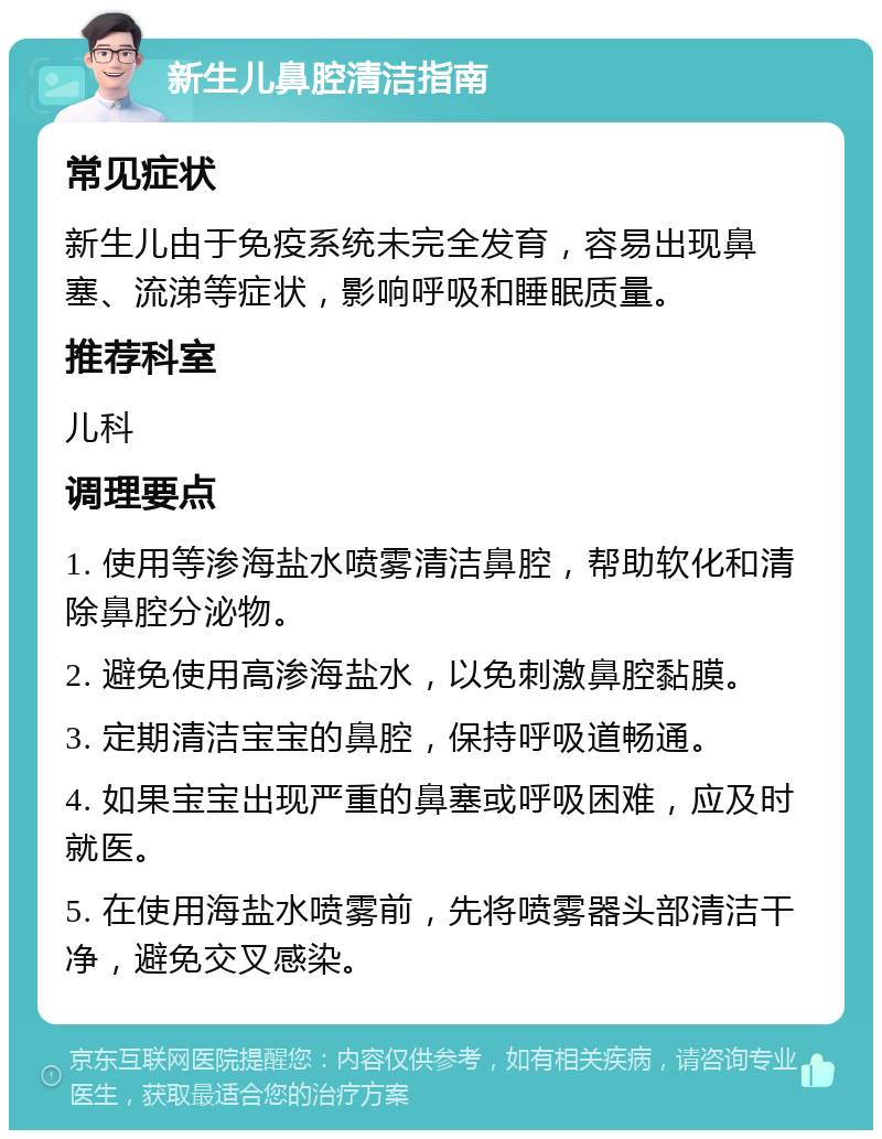 新生儿鼻腔清洁指南 常见症状 新生儿由于免疫系统未完全发育，容易出现鼻塞、流涕等症状，影响呼吸和睡眠质量。 推荐科室 儿科 调理要点 1. 使用等渗海盐水喷雾清洁鼻腔，帮助软化和清除鼻腔分泌物。 2. 避免使用高渗海盐水，以免刺激鼻腔黏膜。 3. 定期清洁宝宝的鼻腔，保持呼吸道畅通。 4. 如果宝宝出现严重的鼻塞或呼吸困难，应及时就医。 5. 在使用海盐水喷雾前，先将喷雾器头部清洁干净，避免交叉感染。