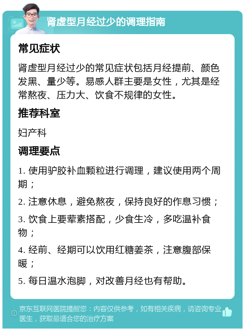 肾虚型月经过少的调理指南 常见症状 肾虚型月经过少的常见症状包括月经提前、颜色发黑、量少等。易感人群主要是女性，尤其是经常熬夜、压力大、饮食不规律的女性。 推荐科室 妇产科 调理要点 1. 使用驴胶补血颗粒进行调理，建议使用两个周期； 2. 注意休息，避免熬夜，保持良好的作息习惯； 3. 饮食上要荤素搭配，少食生冷，多吃温补食物； 4. 经前、经期可以饮用红糖姜茶，注意腹部保暖； 5. 每日温水泡脚，对改善月经也有帮助。