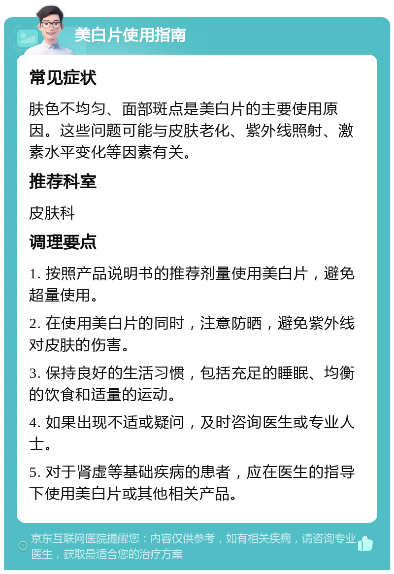 美白片使用指南 常见症状 肤色不均匀、面部斑点是美白片的主要使用原因。这些问题可能与皮肤老化、紫外线照射、激素水平变化等因素有关。 推荐科室 皮肤科 调理要点 1. 按照产品说明书的推荐剂量使用美白片，避免超量使用。 2. 在使用美白片的同时，注意防晒，避免紫外线对皮肤的伤害。 3. 保持良好的生活习惯，包括充足的睡眠、均衡的饮食和适量的运动。 4. 如果出现不适或疑问，及时咨询医生或专业人士。 5. 对于肾虚等基础疾病的患者，应在医生的指导下使用美白片或其他相关产品。