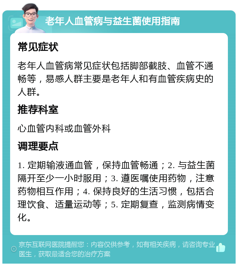 老年人血管病与益生菌使用指南 常见症状 老年人血管病常见症状包括脚部截肢、血管不通畅等，易感人群主要是老年人和有血管疾病史的人群。 推荐科室 心血管内科或血管外科 调理要点 1. 定期输液通血管，保持血管畅通；2. 与益生菌隔开至少一小时服用；3. 遵医嘱使用药物，注意药物相互作用；4. 保持良好的生活习惯，包括合理饮食、适量运动等；5. 定期复查，监测病情变化。