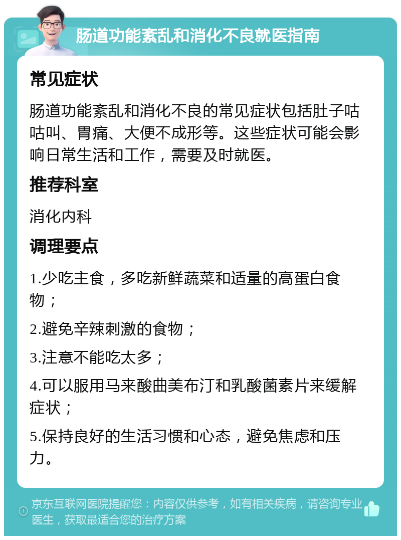 肠道功能紊乱和消化不良就医指南 常见症状 肠道功能紊乱和消化不良的常见症状包括肚子咕咕叫、胃痛、大便不成形等。这些症状可能会影响日常生活和工作，需要及时就医。 推荐科室 消化内科 调理要点 1.少吃主食，多吃新鲜蔬菜和适量的高蛋白食物； 2.避免辛辣刺激的食物； 3.注意不能吃太多； 4.可以服用马来酸曲美布汀和乳酸菌素片来缓解症状； 5.保持良好的生活习惯和心态，避免焦虑和压力。