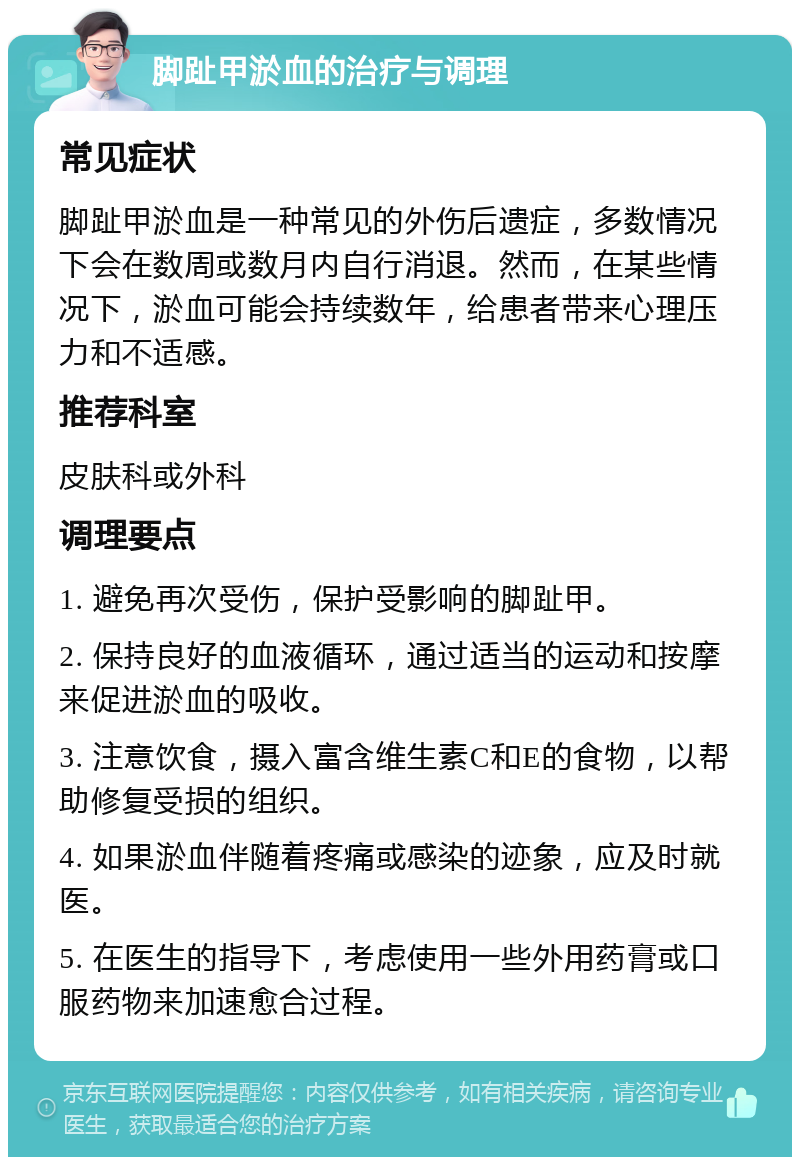 脚趾甲淤血的治疗与调理 常见症状 脚趾甲淤血是一种常见的外伤后遗症，多数情况下会在数周或数月内自行消退。然而，在某些情况下，淤血可能会持续数年，给患者带来心理压力和不适感。 推荐科室 皮肤科或外科 调理要点 1. 避免再次受伤，保护受影响的脚趾甲。 2. 保持良好的血液循环，通过适当的运动和按摩来促进淤血的吸收。 3. 注意饮食，摄入富含维生素C和E的食物，以帮助修复受损的组织。 4. 如果淤血伴随着疼痛或感染的迹象，应及时就医。 5. 在医生的指导下，考虑使用一些外用药膏或口服药物来加速愈合过程。