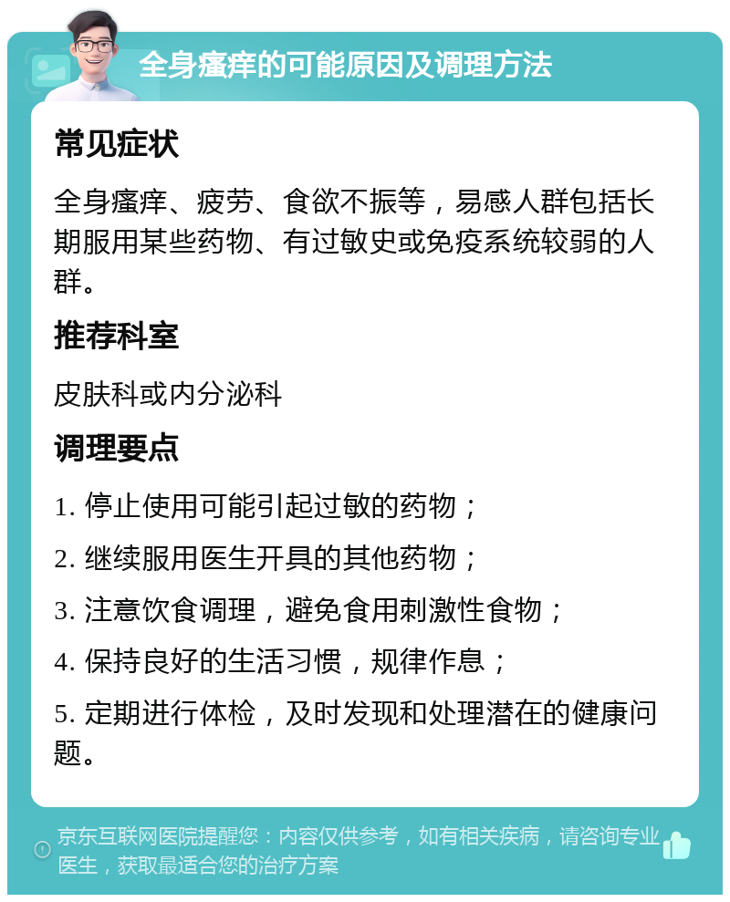 全身瘙痒的可能原因及调理方法 常见症状 全身瘙痒、疲劳、食欲不振等，易感人群包括长期服用某些药物、有过敏史或免疫系统较弱的人群。 推荐科室 皮肤科或内分泌科 调理要点 1. 停止使用可能引起过敏的药物； 2. 继续服用医生开具的其他药物； 3. 注意饮食调理，避免食用刺激性食物； 4. 保持良好的生活习惯，规律作息； 5. 定期进行体检，及时发现和处理潜在的健康问题。