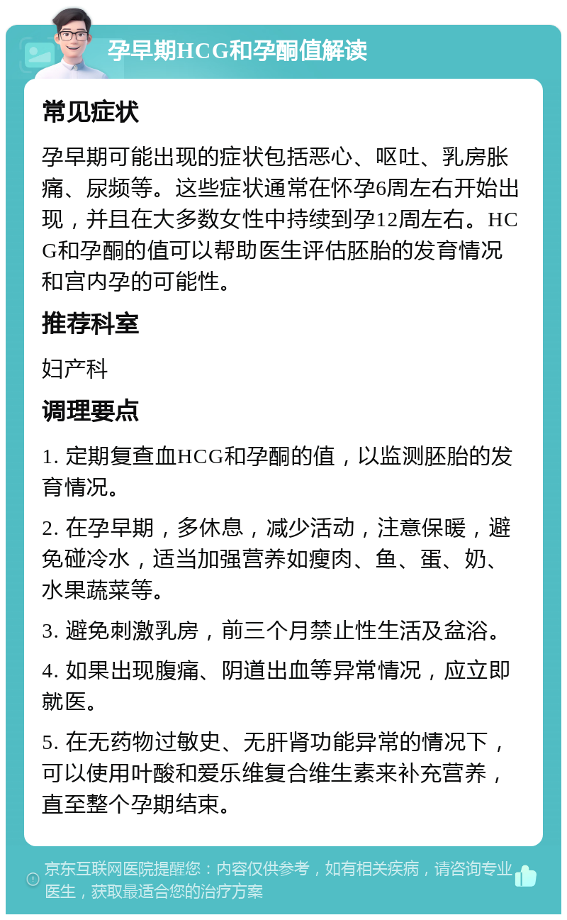 孕早期HCG和孕酮值解读 常见症状 孕早期可能出现的症状包括恶心、呕吐、乳房胀痛、尿频等。这些症状通常在怀孕6周左右开始出现，并且在大多数女性中持续到孕12周左右。HCG和孕酮的值可以帮助医生评估胚胎的发育情况和宫内孕的可能性。 推荐科室 妇产科 调理要点 1. 定期复查血HCG和孕酮的值，以监测胚胎的发育情况。 2. 在孕早期，多休息，减少活动，注意保暖，避免碰冷水，适当加强营养如瘦肉、鱼、蛋、奶、水果蔬菜等。 3. 避免刺激乳房，前三个月禁止性生活及盆浴。 4. 如果出现腹痛、阴道出血等异常情况，应立即就医。 5. 在无药物过敏史、无肝肾功能异常的情况下，可以使用叶酸和爱乐维复合维生素来补充营养，直至整个孕期结束。