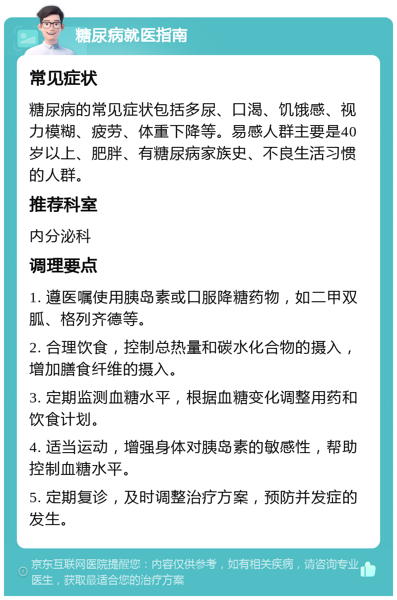 糖尿病就医指南 常见症状 糖尿病的常见症状包括多尿、口渴、饥饿感、视力模糊、疲劳、体重下降等。易感人群主要是40岁以上、肥胖、有糖尿病家族史、不良生活习惯的人群。 推荐科室 内分泌科 调理要点 1. 遵医嘱使用胰岛素或口服降糖药物，如二甲双胍、格列齐德等。 2. 合理饮食，控制总热量和碳水化合物的摄入，增加膳食纤维的摄入。 3. 定期监测血糖水平，根据血糖变化调整用药和饮食计划。 4. 适当运动，增强身体对胰岛素的敏感性，帮助控制血糖水平。 5. 定期复诊，及时调整治疗方案，预防并发症的发生。