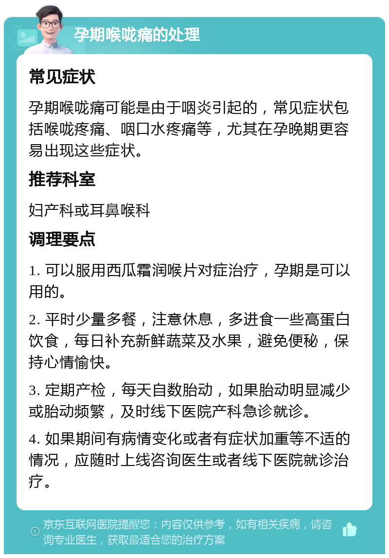 孕期喉咙痛的处理 常见症状 孕期喉咙痛可能是由于咽炎引起的，常见症状包括喉咙疼痛、咽口水疼痛等，尤其在孕晚期更容易出现这些症状。 推荐科室 妇产科或耳鼻喉科 调理要点 1. 可以服用西瓜霜润喉片对症治疗，孕期是可以用的。 2. 平时少量多餐，注意休息，多进食一些高蛋白饮食，每日补充新鲜蔬菜及水果，避免便秘，保持心情愉快。 3. 定期产检，每天自数胎动，如果胎动明显减少或胎动频繁，及时线下医院产科急诊就诊。 4. 如果期间有病情变化或者有症状加重等不适的情况，应随时上线咨询医生或者线下医院就诊治疗。