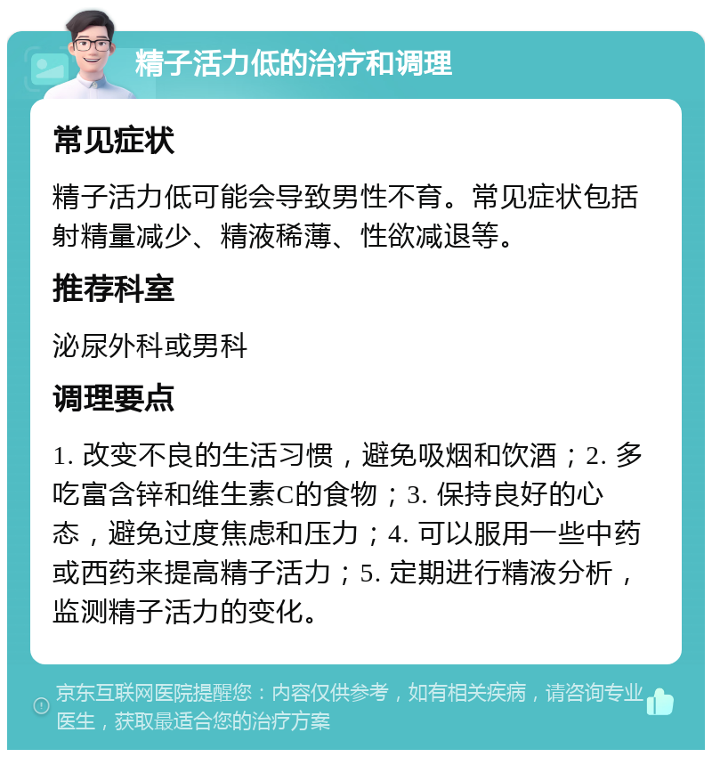 精子活力低的治疗和调理 常见症状 精子活力低可能会导致男性不育。常见症状包括射精量减少、精液稀薄、性欲减退等。 推荐科室 泌尿外科或男科 调理要点 1. 改变不良的生活习惯，避免吸烟和饮酒；2. 多吃富含锌和维生素C的食物；3. 保持良好的心态，避免过度焦虑和压力；4. 可以服用一些中药或西药来提高精子活力；5. 定期进行精液分析，监测精子活力的变化。