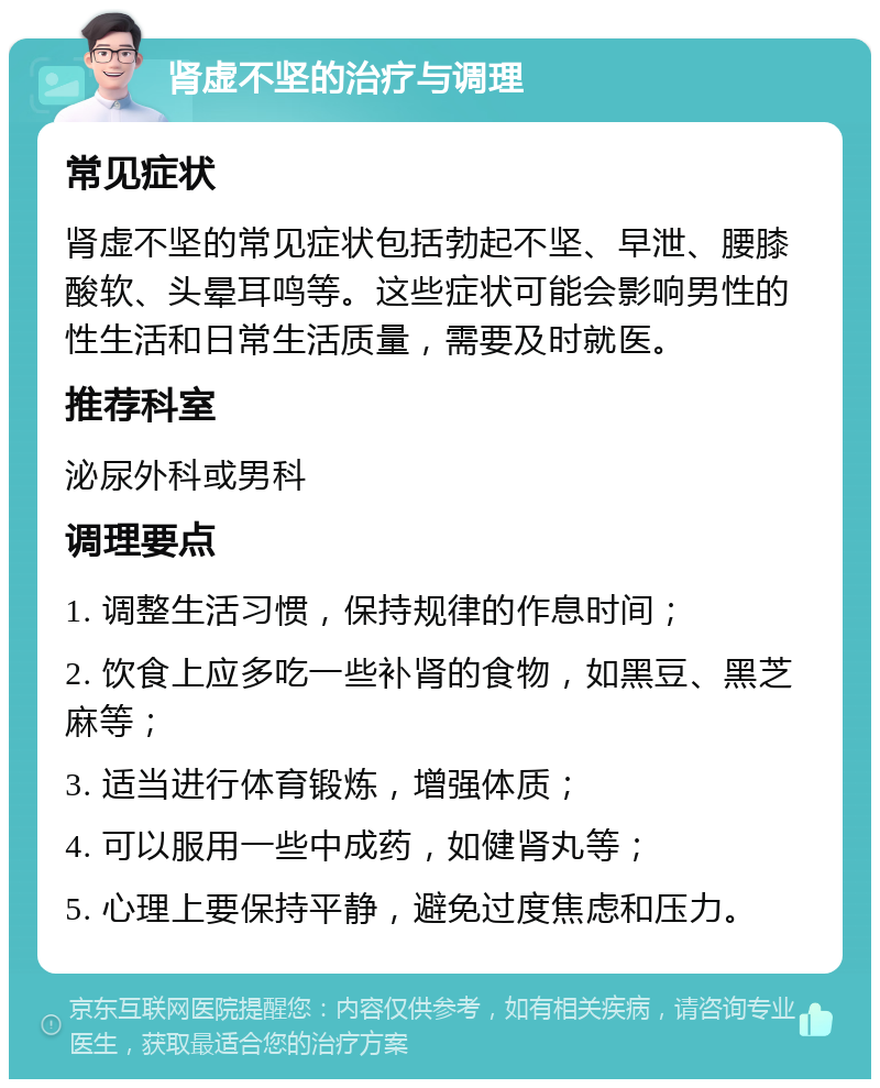 肾虚不坚的治疗与调理 常见症状 肾虚不坚的常见症状包括勃起不坚、早泄、腰膝酸软、头晕耳鸣等。这些症状可能会影响男性的性生活和日常生活质量，需要及时就医。 推荐科室 泌尿外科或男科 调理要点 1. 调整生活习惯，保持规律的作息时间； 2. 饮食上应多吃一些补肾的食物，如黑豆、黑芝麻等； 3. 适当进行体育锻炼，增强体质； 4. 可以服用一些中成药，如健肾丸等； 5. 心理上要保持平静，避免过度焦虑和压力。