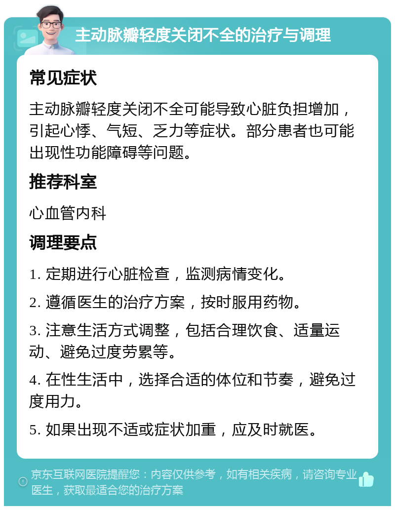 主动脉瓣轻度关闭不全的治疗与调理 常见症状 主动脉瓣轻度关闭不全可能导致心脏负担增加，引起心悸、气短、乏力等症状。部分患者也可能出现性功能障碍等问题。 推荐科室 心血管内科 调理要点 1. 定期进行心脏检查，监测病情变化。 2. 遵循医生的治疗方案，按时服用药物。 3. 注意生活方式调整，包括合理饮食、适量运动、避免过度劳累等。 4. 在性生活中，选择合适的体位和节奏，避免过度用力。 5. 如果出现不适或症状加重，应及时就医。