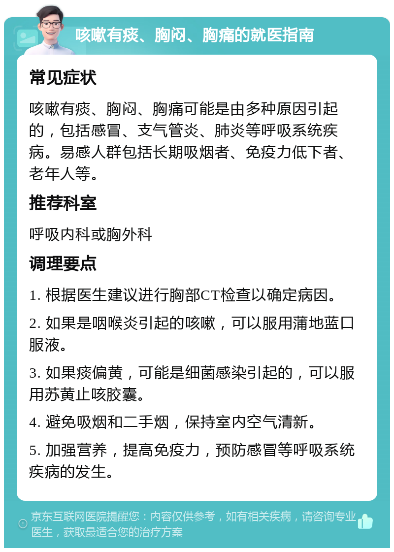 咳嗽有痰、胸闷、胸痛的就医指南 常见症状 咳嗽有痰、胸闷、胸痛可能是由多种原因引起的，包括感冒、支气管炎、肺炎等呼吸系统疾病。易感人群包括长期吸烟者、免疫力低下者、老年人等。 推荐科室 呼吸内科或胸外科 调理要点 1. 根据医生建议进行胸部CT检查以确定病因。 2. 如果是咽喉炎引起的咳嗽，可以服用蒲地蓝口服液。 3. 如果痰偏黄，可能是细菌感染引起的，可以服用苏黄止咳胶囊。 4. 避免吸烟和二手烟，保持室内空气清新。 5. 加强营养，提高免疫力，预防感冒等呼吸系统疾病的发生。