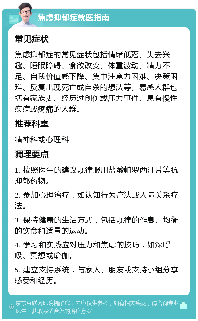 焦虑抑郁症就医指南 常见症状 焦虑抑郁症的常见症状包括情绪低落、失去兴趣、睡眠障碍、食欲改变、体重波动、精力不足、自我价值感下降、集中注意力困难、决策困难、反复出现死亡或自杀的想法等。易感人群包括有家族史、经历过创伤或压力事件、患有慢性疾病或疼痛的人群。 推荐科室 精神科或心理科 调理要点 1. 按照医生的建议规律服用盐酸帕罗西汀片等抗抑郁药物。 2. 参加心理治疗，如认知行为疗法或人际关系疗法。 3. 保持健康的生活方式，包括规律的作息、均衡的饮食和适量的运动。 4. 学习和实践应对压力和焦虑的技巧，如深呼吸、冥想或瑜伽。 5. 建立支持系统，与家人、朋友或支持小组分享感受和经历。