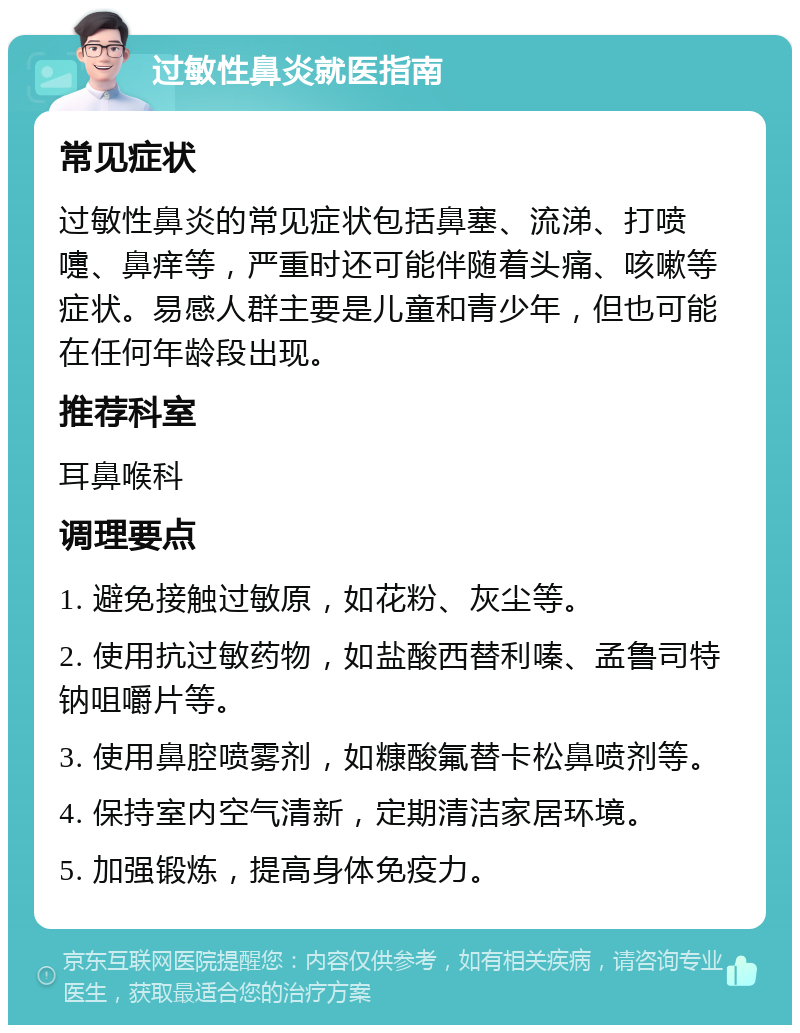 过敏性鼻炎就医指南 常见症状 过敏性鼻炎的常见症状包括鼻塞、流涕、打喷嚏、鼻痒等，严重时还可能伴随着头痛、咳嗽等症状。易感人群主要是儿童和青少年，但也可能在任何年龄段出现。 推荐科室 耳鼻喉科 调理要点 1. 避免接触过敏原，如花粉、灰尘等。 2. 使用抗过敏药物，如盐酸西替利嗪、孟鲁司特钠咀嚼片等。 3. 使用鼻腔喷雾剂，如糠酸氟替卡松鼻喷剂等。 4. 保持室内空气清新，定期清洁家居环境。 5. 加强锻炼，提高身体免疫力。