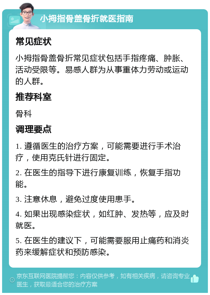 小拇指骨盖骨折就医指南 常见症状 小拇指骨盖骨折常见症状包括手指疼痛、肿胀、活动受限等。易感人群为从事重体力劳动或运动的人群。 推荐科室 骨科 调理要点 1. 遵循医生的治疗方案，可能需要进行手术治疗，使用克氏针进行固定。 2. 在医生的指导下进行康复训练，恢复手指功能。 3. 注意休息，避免过度使用患手。 4. 如果出现感染症状，如红肿、发热等，应及时就医。 5. 在医生的建议下，可能需要服用止痛药和消炎药来缓解症状和预防感染。